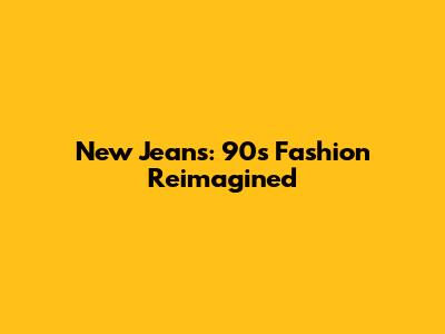 New Jeans: 90s Fashion Reimagined