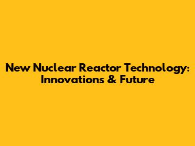 New Nuclear Reactor Technology: Innovations & Future