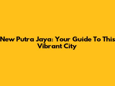 New Putra Jaya: Your Guide To This Vibrant City