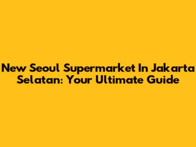 New Seoul Supermarket In Jakarta Selatan: Your Ultimate Guide