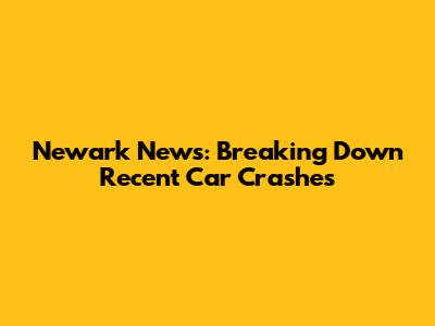 Newark News: Breaking Down Recent Car Crashes