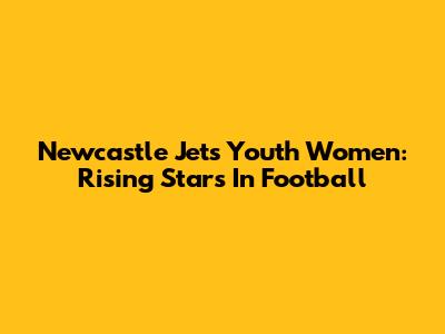 Newcastle Jets Youth Women: Rising Stars In Football