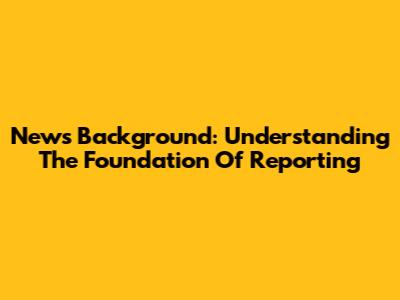 News Background: Understanding The Foundation Of Reporting