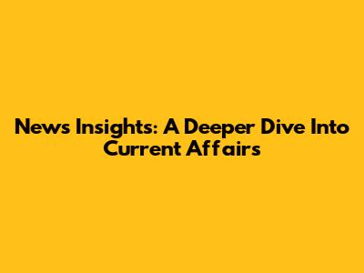 News Insights: A Deeper Dive Into Current Affairs