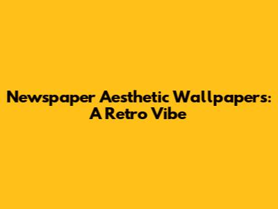 Newspaper Aesthetic Wallpapers: A Retro Vibe