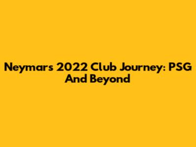 Neymar's 2022 Club Journey: PSG And Beyond