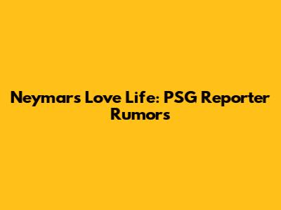 Neymar's Love Life: PSG Reporter Rumors