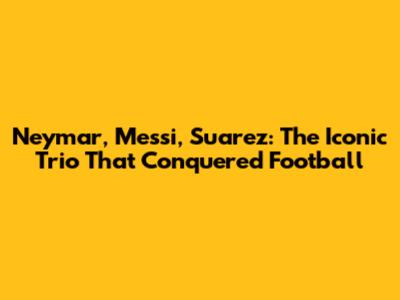Neymar, Messi, Suarez: The Iconic Trio That Conquered Football