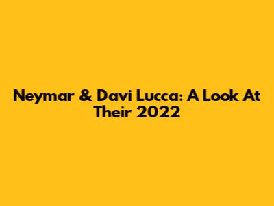 Neymar & Davi Lucca: A Look At Their 2022