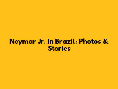 Neymar Jr. In Brazil: Photos & Stories