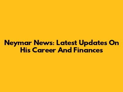 Neymar News: Latest Updates On His Career And Finances