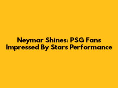 Neymar Shines: PSG Fans Impressed By Star's Performance