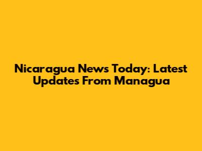 Nicaragua News Today: Latest Updates From Managua