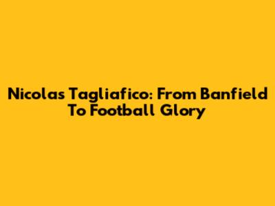 Nicolas Tagliafico: From Banfield To Football Glory