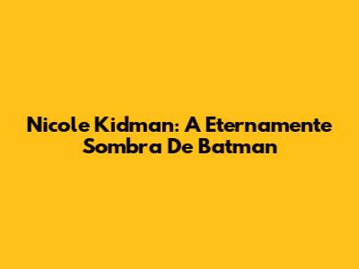 Nicole Kidman: A Eternamente Sombra De Batman