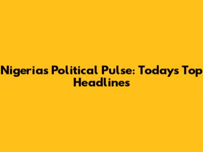 Nigeria's Political Pulse: Today's Top Headlines