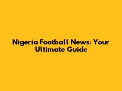 Nigeria Football News: Your Ultimate Guide