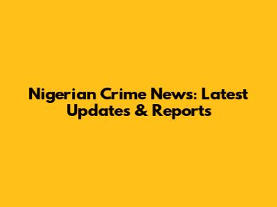 Nigerian Crime News: Latest Updates & Reports