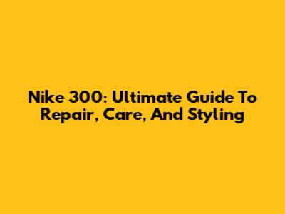 Nike 300: Ultimate Guide To Repair, Care, And Styling