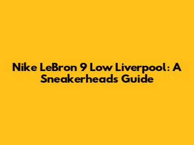 Nike LeBron 9 Low Liverpool: A Sneakerhead's Guide