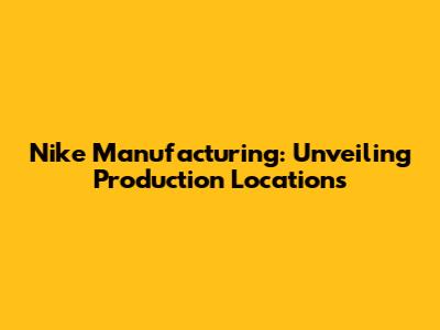 Nike Manufacturing: Unveiling Production Locations