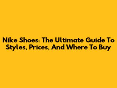 Nike Shoes: The Ultimate Guide To Styles, Prices, And Where To Buy