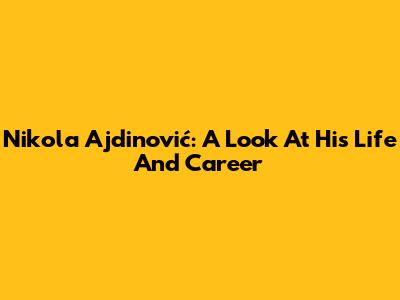Nikola Ajdinović: A Look At His Life And Career