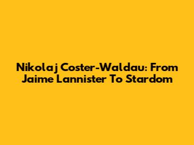 Nikolaj Coster-Waldau: From Jaime Lannister To Stardom