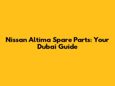 Nissan Altima Spare Parts: Your Dubai Guide