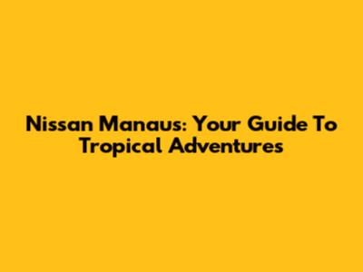 Nissan Manaus: Your Guide To Tropical Adventures