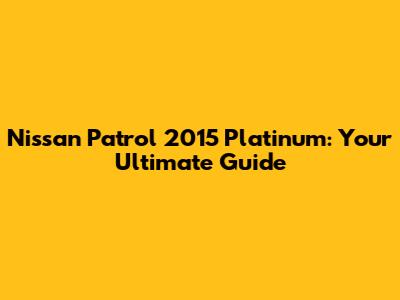 Nissan Patrol 2015 Platinum: Your Ultimate Guide