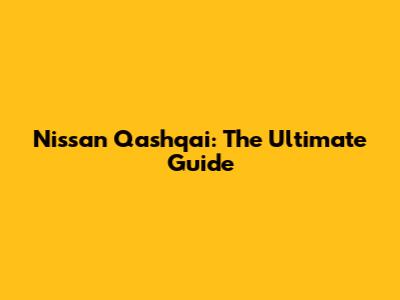 Nissan Qashqai: The Ultimate Guide