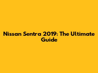 Nissan Sentra 2019: The Ultimate Guide