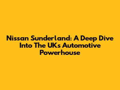 Nissan Sunderland: A Deep Dive Into The UK's Automotive Powerhouse
