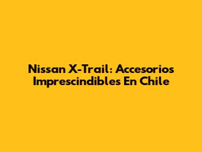Nissan X-Trail: Accesorios Imprescindibles En Chile