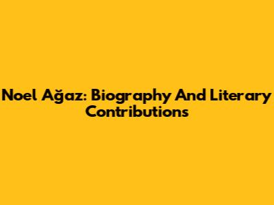 Noel Ağaz: Biography And Literary Contributions