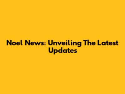 Noel News: Unveiling The Latest Updates