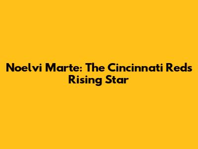 Noelvi Marte: The Cincinnati Reds' Rising Star