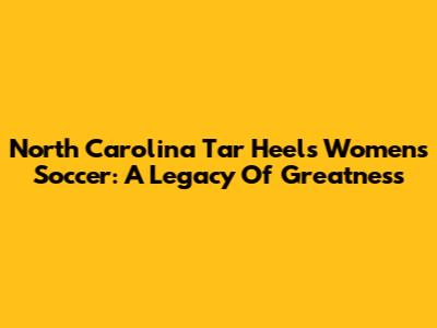 North Carolina Tar Heels Women's Soccer: A Legacy Of Greatness