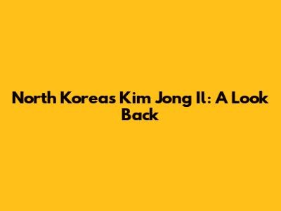 North Korea's Kim Jong Il: A Look Back