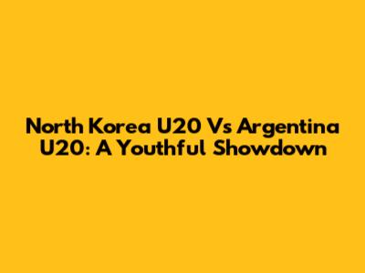 North Korea U20 Vs Argentina U20: A Youthful Showdown