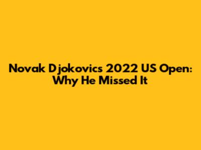 Novak Djokovic's 2022 US Open: Why He Missed It
