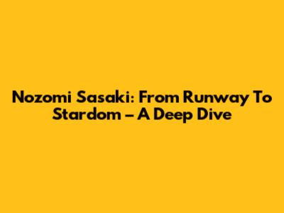 Nozomi Sasaki: From Runway To Stardom – A Deep Dive