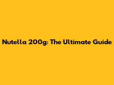 Nutella 200g: The Ultimate Guide