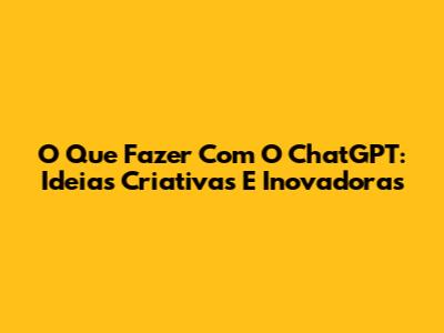 O Que Fazer Com O ChatGPT: Ideias Criativas E Inovadoras