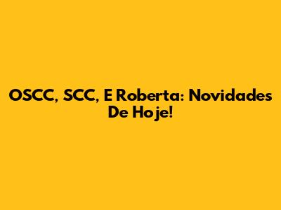 OSCC, SCC, E Roberta: Novidades De Hoje!