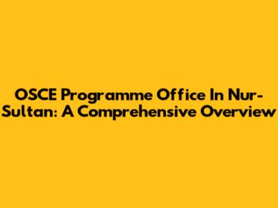 OSCE Programme Office In Nur-Sultan: A Comprehensive Overview
