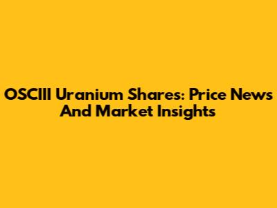OSCIII Uranium Shares: Price News And Market Insights