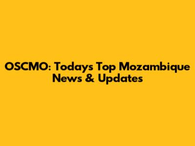 OSCMO: Today's Top Mozambique News & Updates