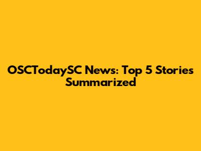 OSCTodaySC News: Top 5 Stories Summarized